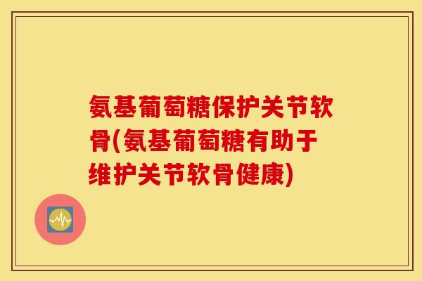 氨基葡萄糖保护关节软骨(氨基葡萄糖有助于维护关节软骨健康) 氨基葡萄糖保护关节软骨(氨基葡萄糖有助于维护关节软骨健康)