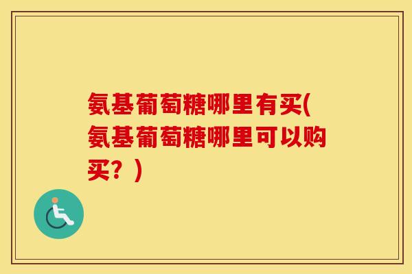 氨基葡萄糖哪里有买(氨基葡萄糖哪里可以购买?) 氨基葡萄糖哪里有买(氨基葡萄糖哪里可以购买?)