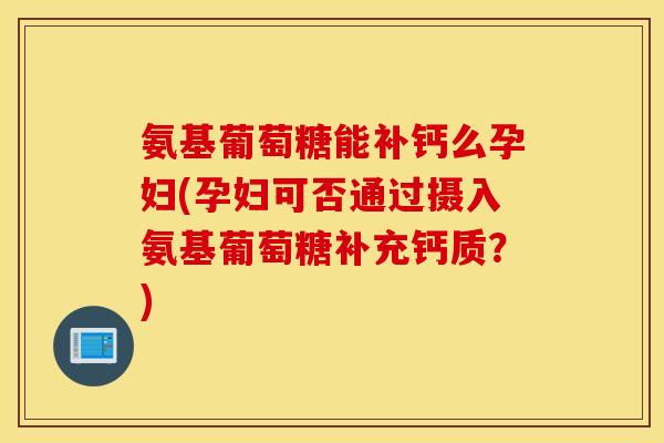 氨基葡萄糖能补钙么孕妇(孕妇可否通过摄入氨基葡萄糖补充钙质？)