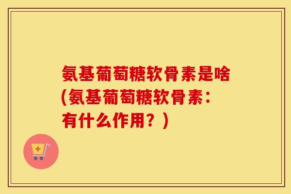 氨基葡萄糖软骨素是啥(氨基葡萄糖软骨素：有什么作用？)