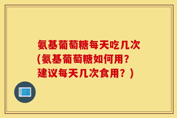 氨基葡萄糖每天吃几次(氨基葡萄糖如何用？建议每天几次食用？)