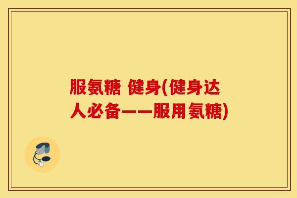 服氨糖 健身(健身达人必备——服用氨糖) 服氨糖 健身(健身达人必备——服用氨糖)