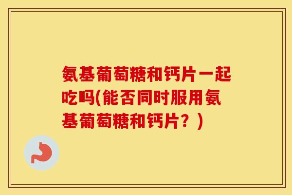 氨基葡萄糖和钙片一起吃吗(能否同时服用氨基葡萄糖和钙片？)