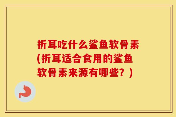 折耳吃什么鲨鱼软骨素(折耳适合食用的鲨鱼软骨素来源有哪些？)