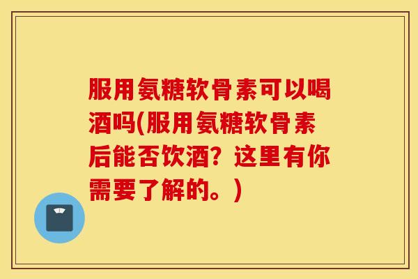服用氨糖软骨素可以喝酒吗(服用氨糖软骨素后能否饮酒?这里有你需要了解的。) 服用氨糖软骨素可以喝酒吗(服用氨糖软骨素后能否饮酒?这里有你需要了解的。)