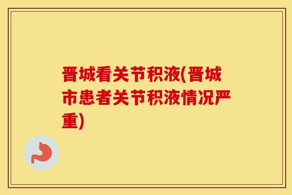晋城看关节积液(晋城市患者关节积液情况严重) 晋城看关节积液(晋城市患者关节积液情况严重)