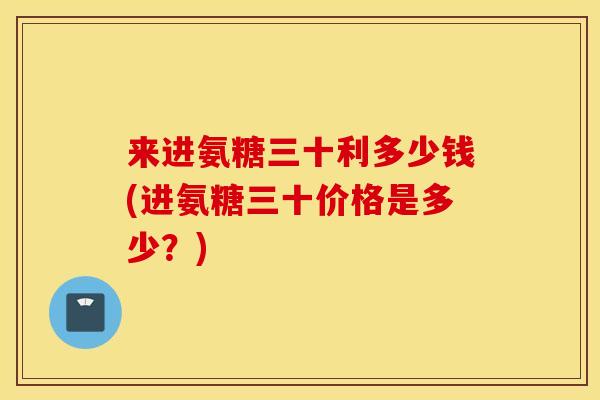 来进氨糖三十利多少钱(进氨糖三十价格是多少?) 来进氨糖三十利多少钱(进氨糖三十价格是多少?)