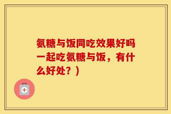 氨糖与饭同吃效果好吗一起吃氨糖与饭,有什么好处?) 氨糖与饭同吃效果好吗一起吃氨糖与饭,有什么好处?)