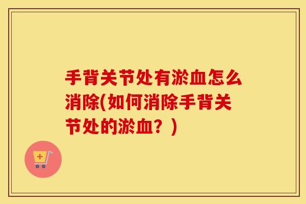 手背关节处有淤怎么消除(如何消除手背关节处的淤?) 手背关节处有淤怎么消除(如何消除手背关节处的淤?)