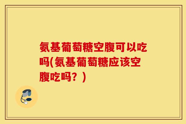 氨基葡萄糖空腹可以吃吗(氨基葡萄糖应该空腹吃吗?) 氨基葡萄糖空腹可以吃吗(氨基葡萄糖应该空腹吃吗?)
