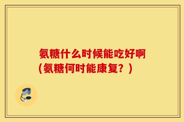 氨糖什么时候能吃好啊(氨糖何时能康复?) 氨糖什么时候能吃好啊(氨糖何时能康复?)