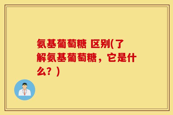 氨基葡萄糖 区别(了解氨基葡萄糖，它是什么？)