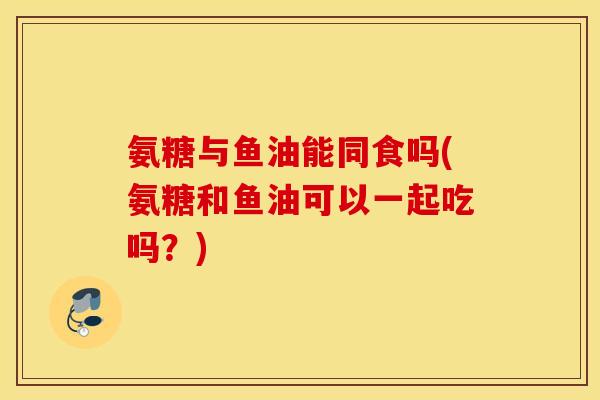 氨糖与鱼油能同食吗(氨糖和鱼油可以一起吃吗？)
