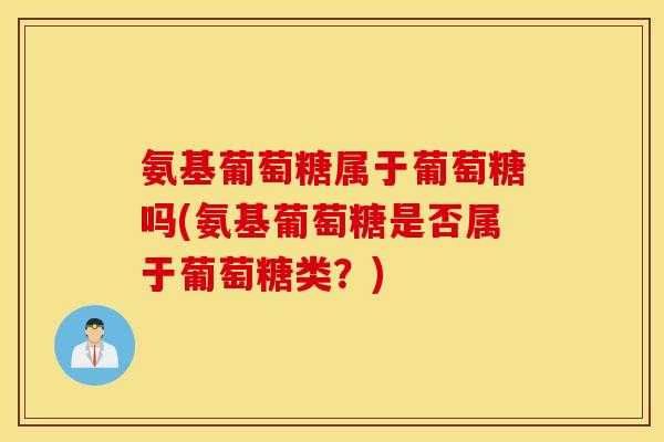 氨基葡萄糖属于葡萄糖吗(氨基葡萄糖是否属于葡萄糖类?) 氨基葡萄糖属于葡萄糖吗(氨基葡萄糖是否属于葡萄糖类?)