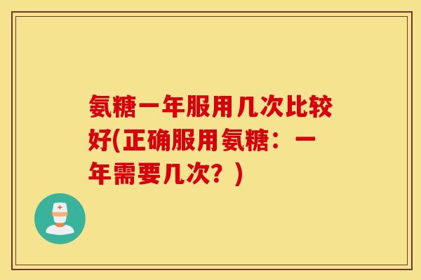 氨糖一年服用几次比较好(正确服用氨糖:一年需要几次?) 氨糖一年服用几次比较好(正确服用氨糖:一年需要几次?)