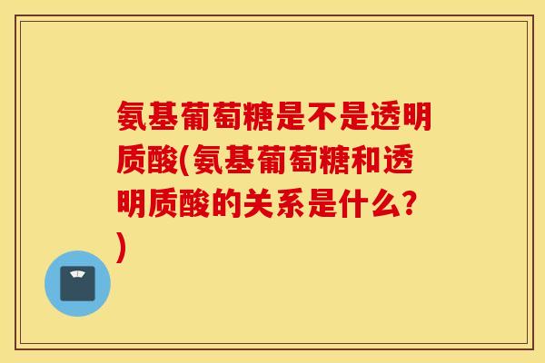 氨基葡萄糖是不是透明质酸(氨基葡萄糖和透明质酸的关系是什么？)