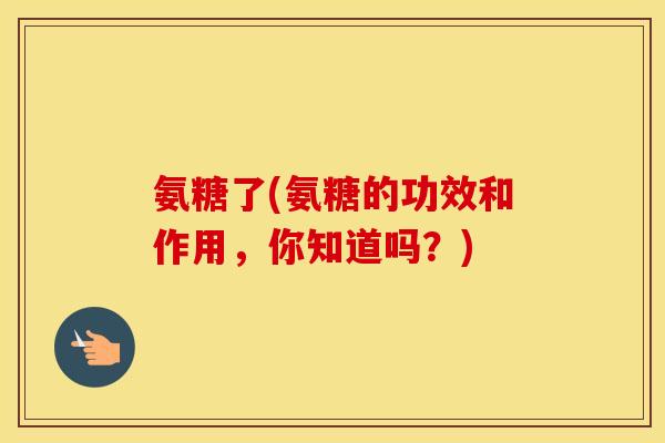 氨糖了(氨糖的功效和作用,你知道吗?) 氨糖了(氨糖的功效和作用,你知道吗?)