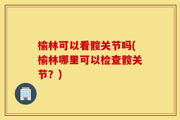 榆林可以看髋关节吗(榆林哪里可以检查髋关节？)