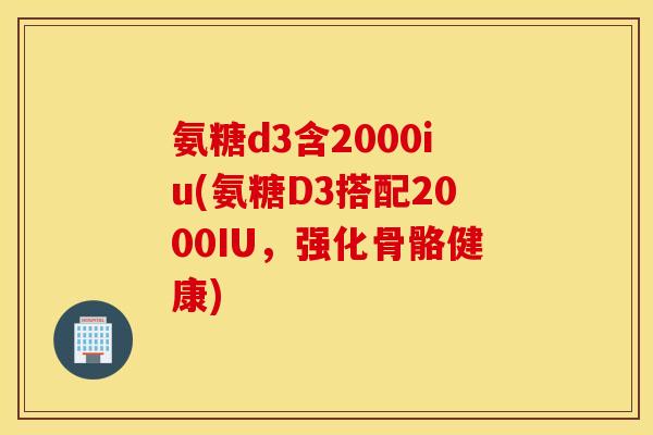 氨糖d3含2000iu(氨糖D3搭配2000IU，强化骨骼健康)