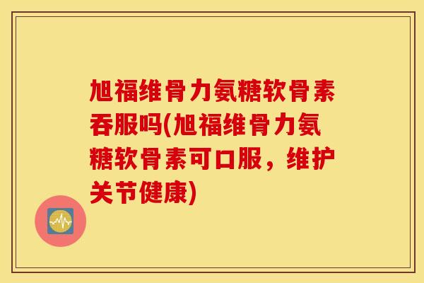 旭福维骨力氨糖软骨素吞服吗(旭福维骨力氨糖软骨素可口服,维护关节健康) 旭福维骨力氨糖软骨素吞服吗(旭福维骨力氨糖软骨素可口服,维护关节健康)