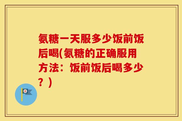 氨糖一天服多少饭前饭后喝(氨糖的正确服用方法:饭前饭后喝多少?) 氨糖一天服多少饭前饭后喝(氨糖的正确服用方法:饭前饭后喝多少?)