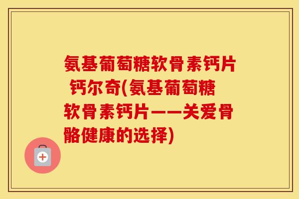 氨基葡萄糖软骨素钙片 钙尔奇(氨基葡萄糖软骨素钙片——关爱骨骼健康的选择) 氨基葡萄糖软骨素钙片 钙尔奇(氨基葡萄糖软骨素钙片——关爱骨骼健康的选择)