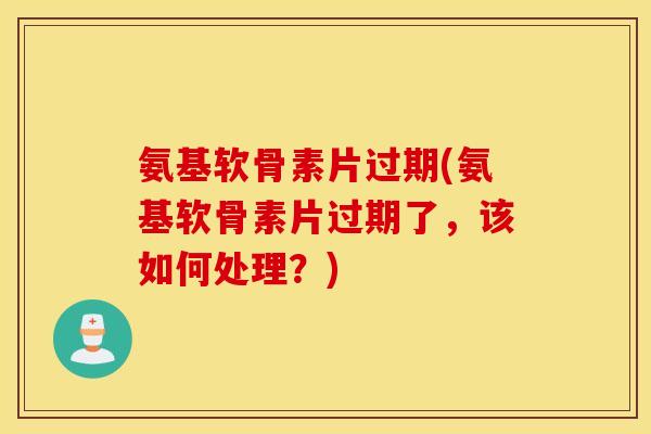 氨基软骨素片过期(氨基软骨素片过期了，该如何处理？)