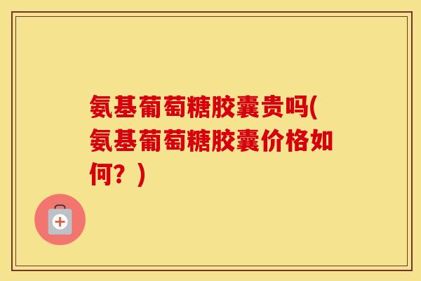 氨基葡萄糖胶囊贵吗(氨基葡萄糖胶囊价格如何？)