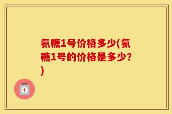氨糖1号价格多少(氨糖1号的价格是多少?) 氨糖1号价格多少(氨糖1号的价格是多少?)