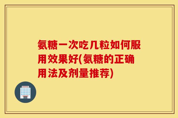 氨糖一次吃几粒如何服用效果好(氨糖的正确用法及剂量推荐)
