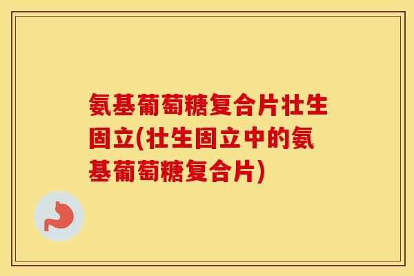 氨基葡萄糖复合片壮生固立(壮生固立中的氨基葡萄糖复合片) 氨基葡萄糖复合片壮生固立(壮生固立中的氨基葡萄糖复合片)