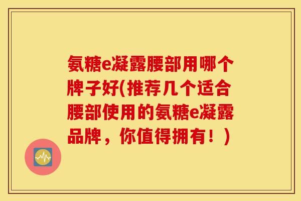 氨糖e凝露腰部用哪个牌子好(推荐几个适合腰部使用的氨糖e凝露品牌,你值得拥有!) 氨糖e凝露腰部用哪个牌子好(推荐几个适合腰部使用的氨糖e凝露品牌,你值得拥有!)