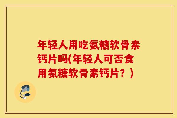 年轻人用吃氨糖软骨素钙片吗(年轻人可否食用氨糖软骨素钙片?) 年轻人用吃氨糖软骨素钙片吗(年轻人可否食用氨糖软骨素钙片?)