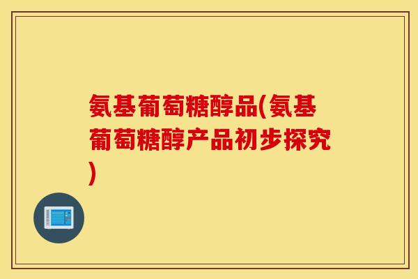 氨基葡萄糖醇品(氨基葡萄糖醇产品初步探究) 氨基葡萄糖醇品(氨基葡萄糖醇产品初步探究)