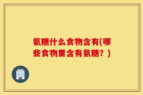 氨糖什么食物含有(哪些食物里含有氨糖?) 氨糖什么食物含有(哪些食物里含有氨糖?)