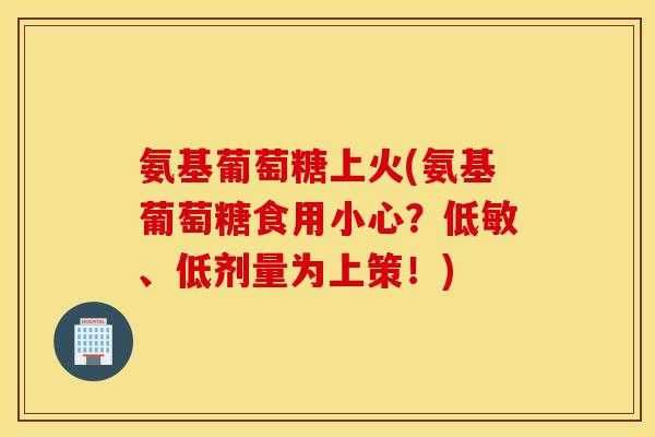 氨基葡萄糖上火(氨基葡萄糖食用小心?低敏、低剂量为上策!) 氨基葡萄糖上火(氨基葡萄糖食用小心?低敏、低剂量为上策!)
