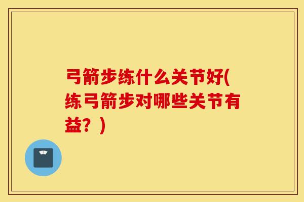 弓箭步练什么关节好(练弓箭步对哪些关节有益？)