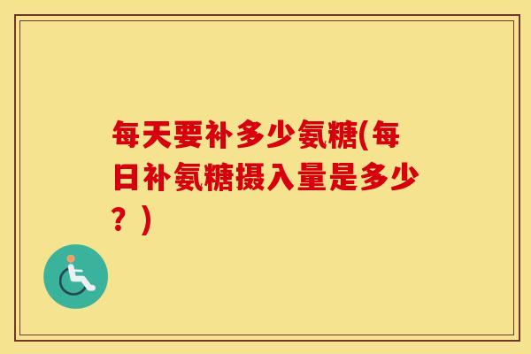 每天要补多少氨糖(每日补氨糖摄入量是多少?) 每天要补多少氨糖(每日补氨糖摄入量是多少?)