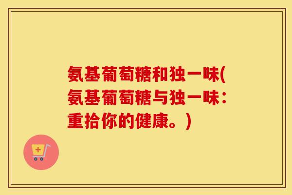 氨基葡萄糖和独一味(氨基葡萄糖与独一味:重拾你的健康。) 氨基葡萄糖和独一味(氨基葡萄糖与独一味:重拾你的健康。)