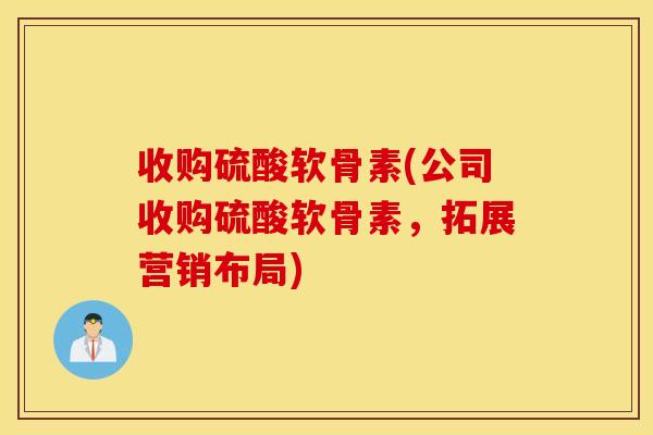 收购硫酸软骨素(公司收购硫酸软骨素，拓展营销布局)
