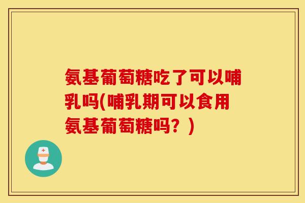 氨基葡萄糖吃了可以哺乳吗(哺乳期可以食用氨基葡萄糖吗？)