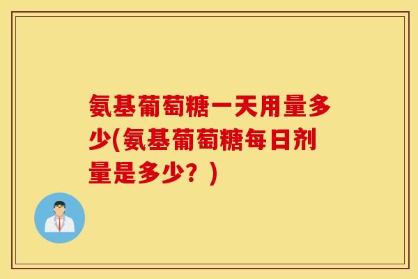 氨基葡萄糖一天用量多少(氨基葡萄糖每日剂量是多少?) 氨基葡萄糖一天用量多少(氨基葡萄糖每日剂量是多少?)