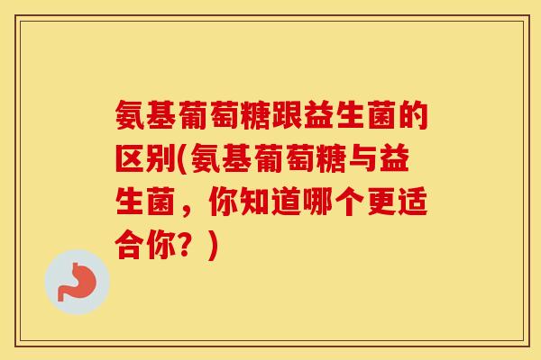 氨基葡萄糖跟益生菌的区别(氨基葡萄糖与益生菌,你知道哪个更适合你?) 氨基葡萄糖跟益生菌的区别(氨基葡萄糖与益生菌,你知道哪个更适合你?)