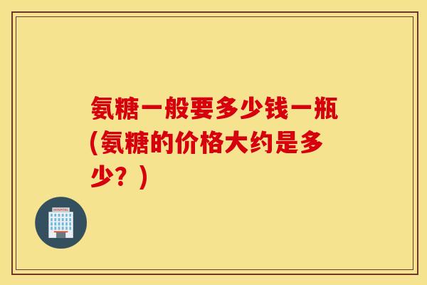 氨糖一般要多少钱一瓶(氨糖的价格大约是多少?) 氨糖一般要多少钱一瓶(氨糖的价格大约是多少?)