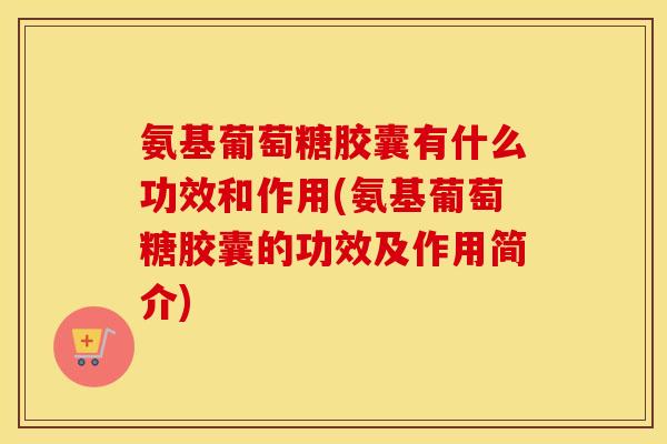 氨基葡萄糖胶囊有什么功效和作用(氨基葡萄糖胶囊的功效及作用简介)