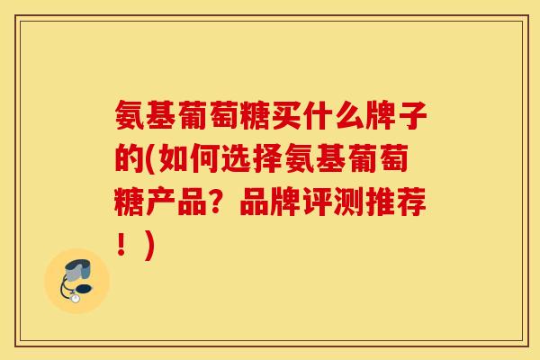 氨基葡萄糖买什么牌子的(如何选择氨基葡萄糖产品？品牌评测推荐！)