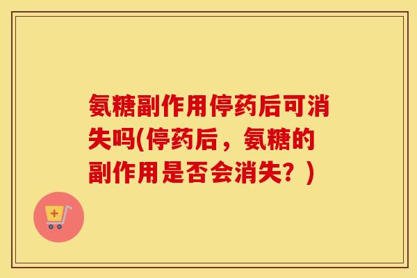 氨糖副作用停药后可消失吗(停药后，氨糖的副作用是否会消失？)