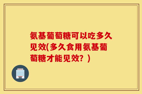 氨基葡萄糖可以吃多久见效(多久食用氨基葡萄糖才能见效?) 氨基葡萄糖可以吃多久见效(多久食用氨基葡萄糖才能见效?)