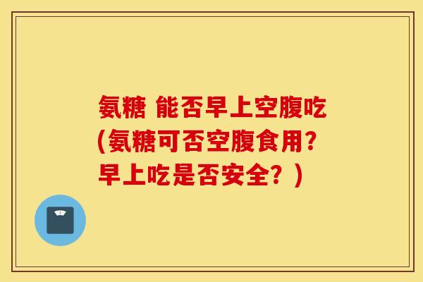 氨糖 能否早上空腹吃(氨糖可否空腹食用?早上吃是否安全?) 氨糖 能否早上空腹吃(氨糖可否空腹食用?早上吃是否安全?)