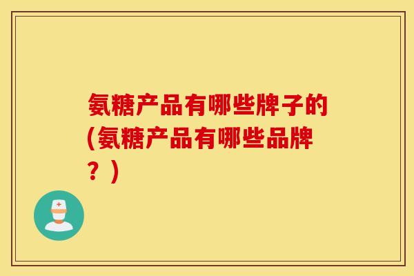氨糖产品有哪些牌子的(氨糖产品有哪些品牌？)